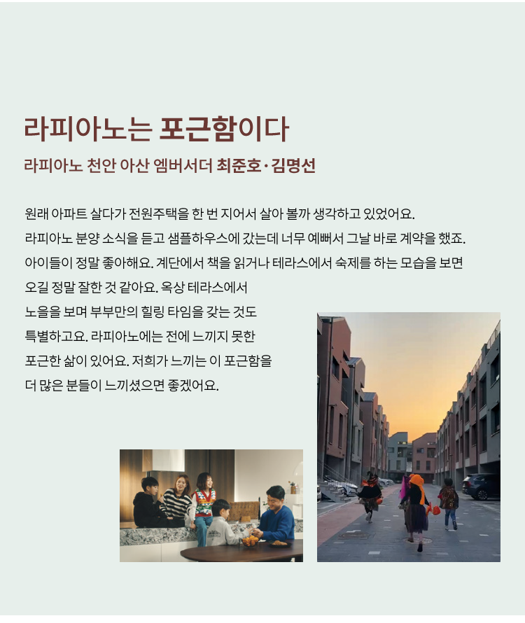 
            살아가는 집에 대한 고민과 오늘의 행복에 관한
            뚜렷한 주관으로 더욱 소신있는 라이프의 선택
            살아가는 집에 대한 깊은 고민과 꿈꾸던 로망대로 살아가는
            우리는 라피아노 피플입니다.
        