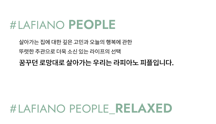 
            살아가는 집에 대한 고민과 오늘의 행복에 관한
            뚜렷한 주관으로 더욱 소신있는 라이프의 선택
            살아가는 집에 대한 깊은 고민과 꿈꾸던 로망대로 살아가는
            우리는 라피아노 피플입니다.
        